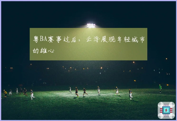 粤BA赛事过后，云浮展现年轻城市的雄心
