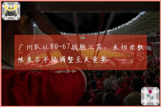 广州队以80-67战胜江苏，米切尔教练表示半场调整至关重要