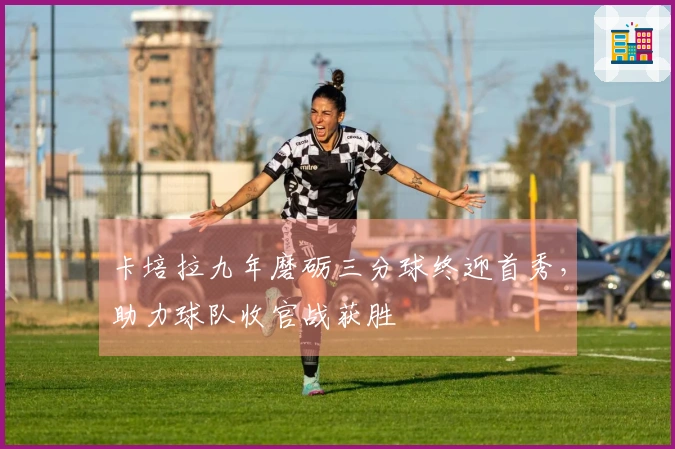 卡培拉九年磨砺三分球终迎首秀，助力球队收官战获胜