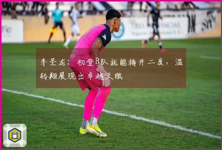 李圣龙：初登B队就能梅开二度，温钧翔展现出卓越天赋