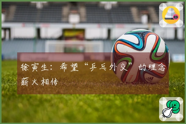 徐寅生：希望“乒乓外交”的理念薪火相传