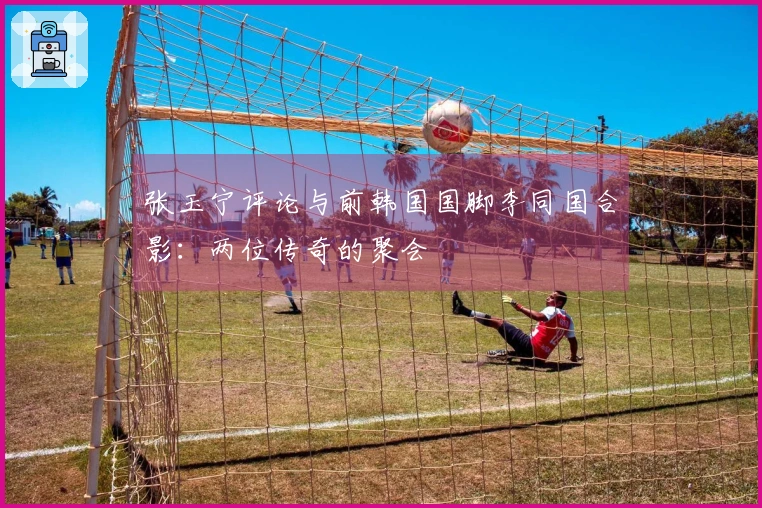 张玉宁评论与前韩国国脚李同国合影：两位传奇的聚会