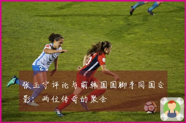 张玉宁评论与前韩国国脚李同国合影：两位传奇的聚会