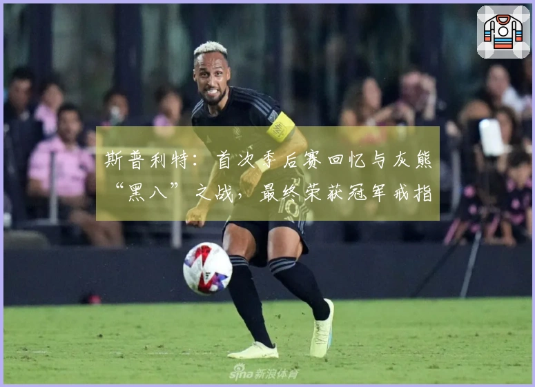 斯普利特：首次季后赛回忆与灰熊“黑八”之战，最终荣获冠军戒指