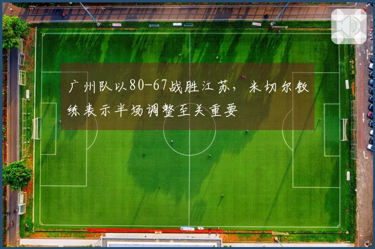 广州队以80-67战胜江苏，米切尔教练表示半场调整至关重要