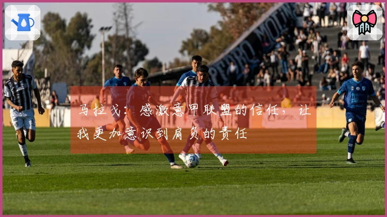 马拉戈：感激意甲联盟的信任，让我更加意识到肩负的责任