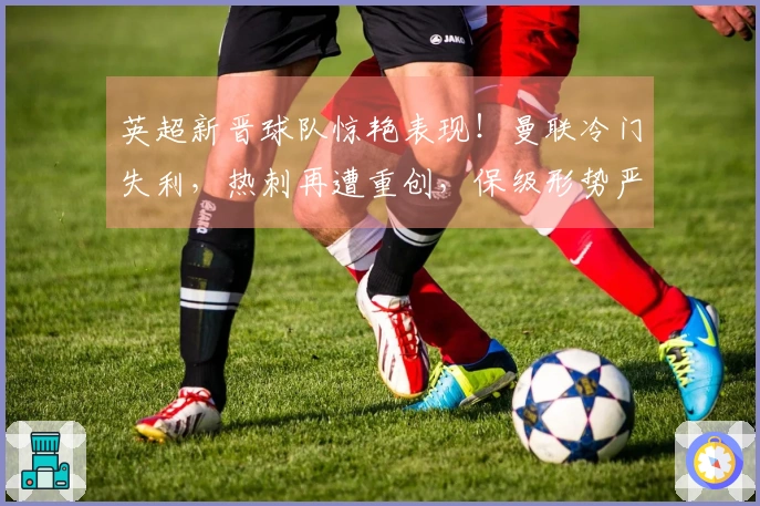 英超新晋球队惊艳表现！曼联冷门失利，热刺再遭重创，保级形势严峻