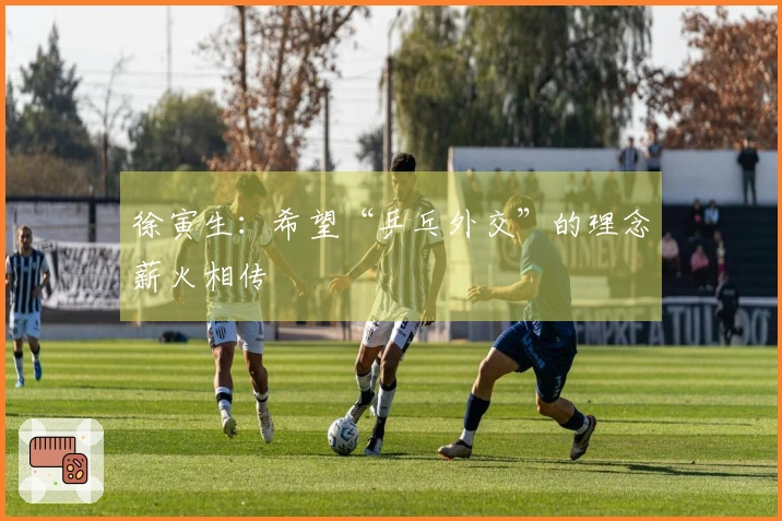 徐寅生：希望“乒乓外交”的理念薪火相传