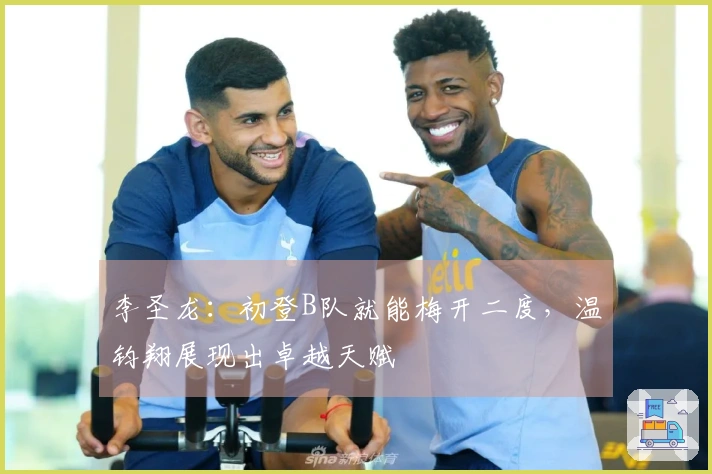 李圣龙：初登B队就能梅开二度，温钧翔展现出卓越天赋