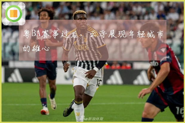 粤BA赛事过后，云浮展现年轻城市的雄心