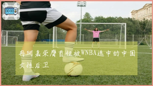 冉珂嘉荣膺首位被WNBA选中的中国女性后卫